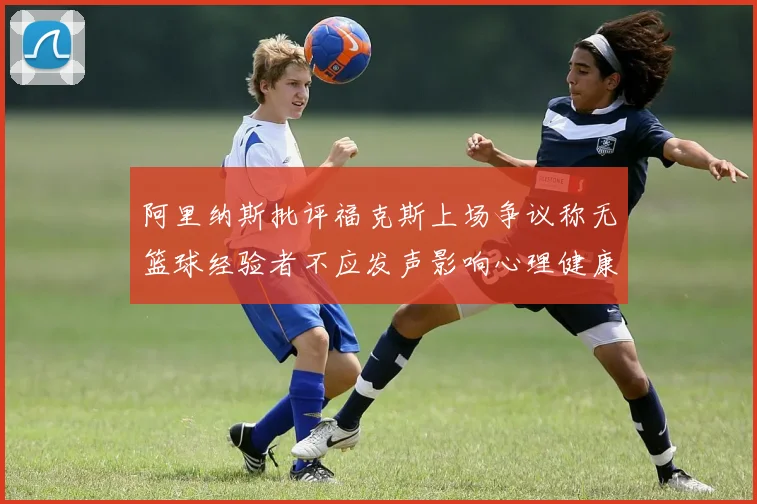 阿里纳斯批评福克斯上场争议称无篮球经验者不应发声影响心理健康