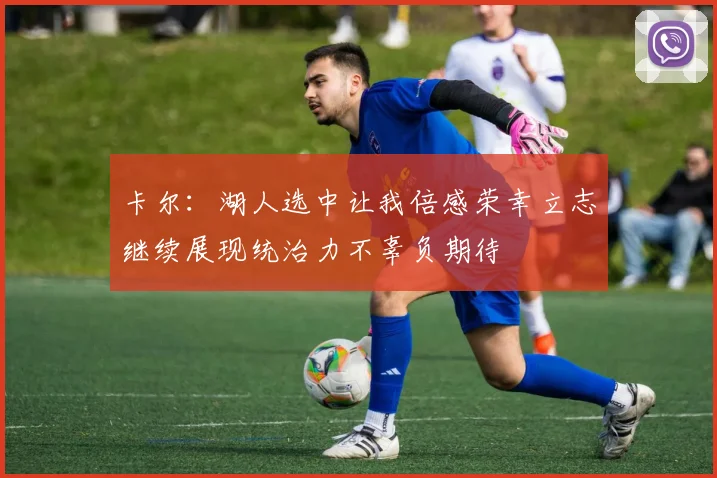 卡尔：湖人选中让我倍感荣幸立志继续展现统治力不辜负期待