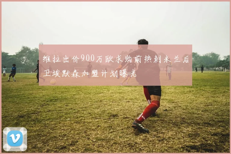 维拉出价900万欧求购前热刺米兰后卫埃默森加盟计划曝光