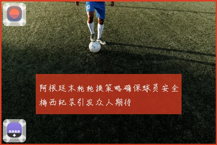 阿根廷末轮轮换策略确保球员安全梅西纪录引发众人期待