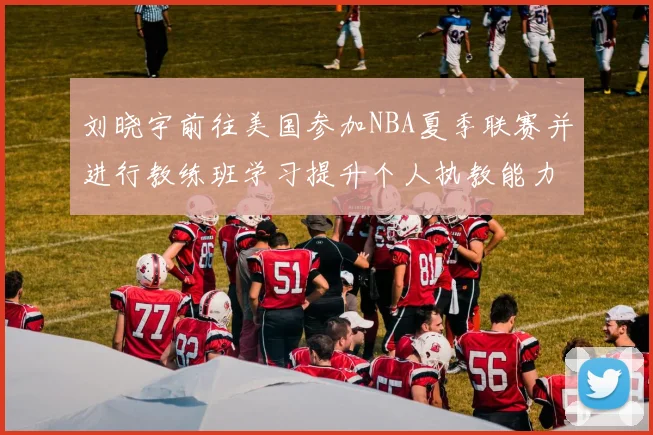 刘晓宇前往美国参加NBA夏季联赛并进行教练班学习提升个人执教能力