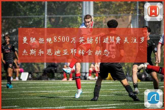 曼联拒绝8500万英镑引进M费关注罗杰斯和恩迪亚耶转会动态