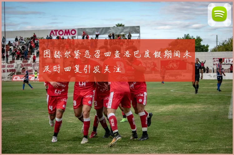图赫尔紧急召回查洛巴度假期间未及时回复引发关注