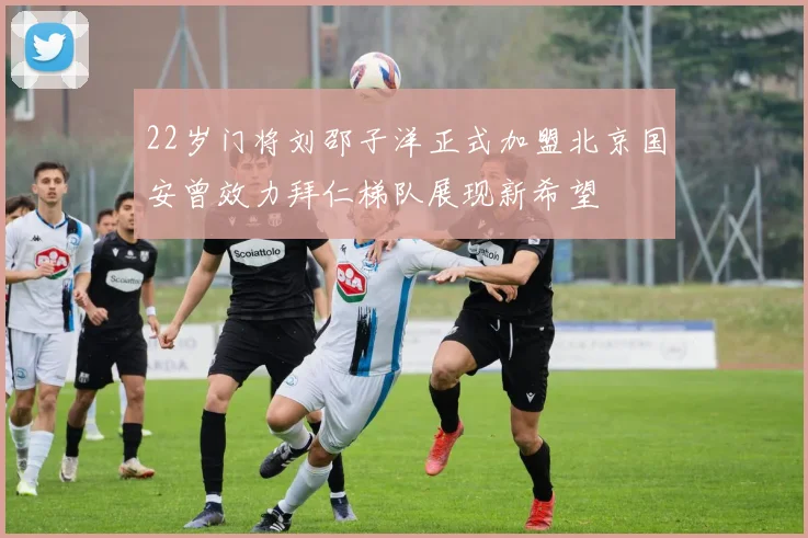 22岁门将刘邵子洋正式加盟北京国安曾效力拜仁梯队展现新希望