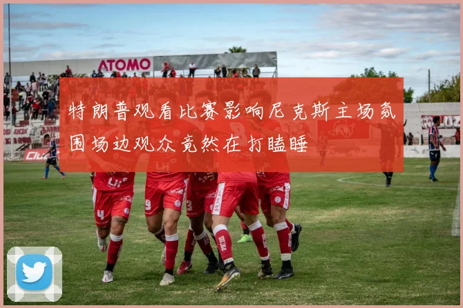 特朗普观看比赛影响尼克斯主场氛围场边观众竟然在打瞌睡