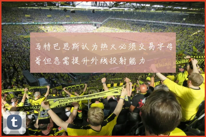 马特巴恩斯认为热火必须交易字母哥但急需提升外线投射能力