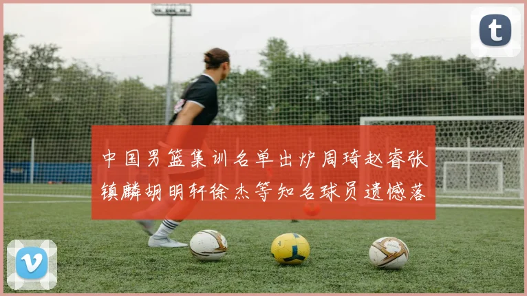 中国男篮集训名单出炉周琦赵睿张镇麟胡明轩徐杰等知名球员遗憾落选